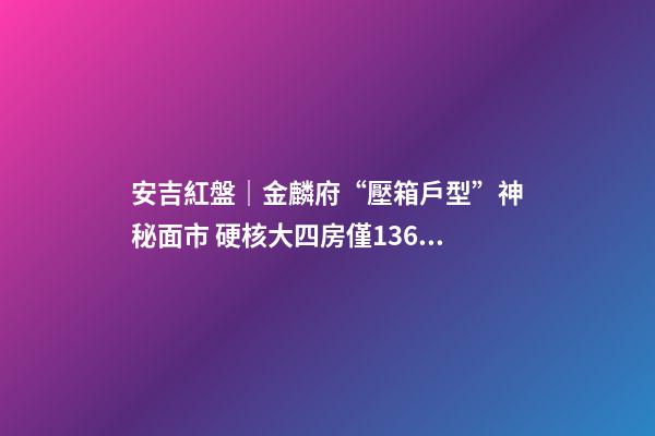 安吉紅盤｜金麟府“壓箱戶型”神秘面市 硬核大四房僅136萬起？！